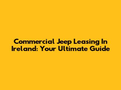 Commercial Jeep Leasing In Ireland: Your Ultimate Guide