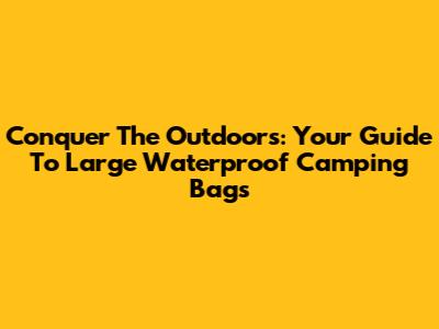 Conquer The Outdoors: Your Guide To Large Waterproof Camping Bags