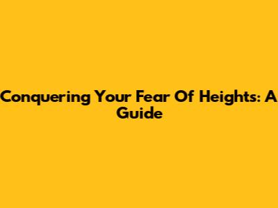 Conquering Your Fear Of Heights: A Guide