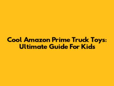 Cool Amazon Prime Truck Toys: Ultimate Guide For Kids