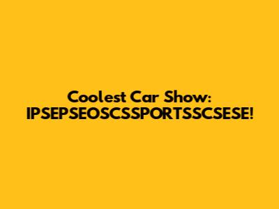 Coolest Car Show: IPSEPSEOSCSSPORTSSCSESE!
