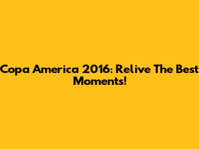 Copa America 2016: Relive The Best Moments!