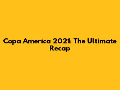 Copa America 2021: The Ultimate Recap