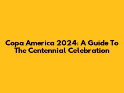 Copa America 2024: A Guide To The Centennial Celebration