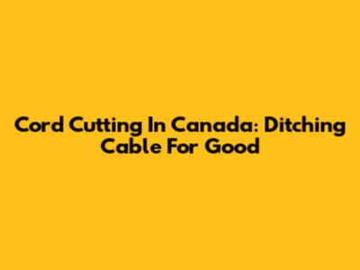 Cord Cutting In Canada: Ditching Cable For Good