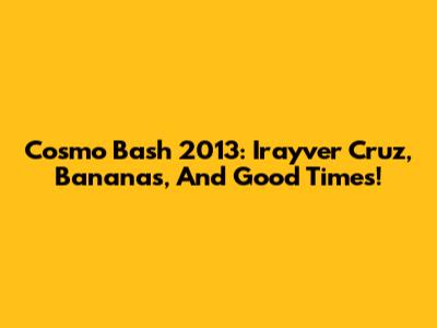 Cosmo Bash 2013: Irayver Cruz, Bananas, And Good Times!