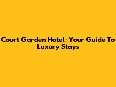 Court Garden Hotel: Your Guide To Luxury Stays