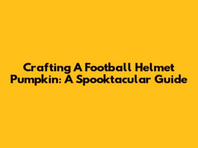 Crafting A Football Helmet Pumpkin: A Spooktacular Guide