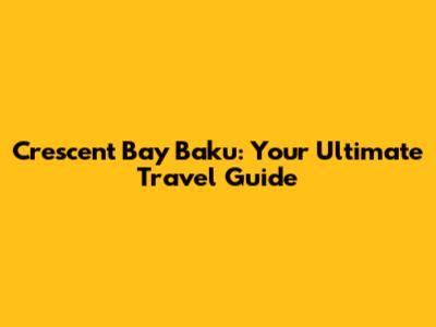 Crescent Bay Baku: Your Ultimate Travel Guide