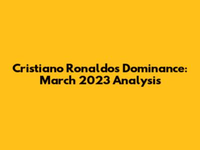 Cristiano Ronaldo's Dominance: March 2023 Analysis