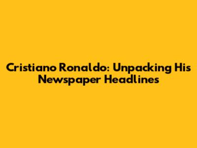 Cristiano Ronaldo: Unpacking His Newspaper Headlines