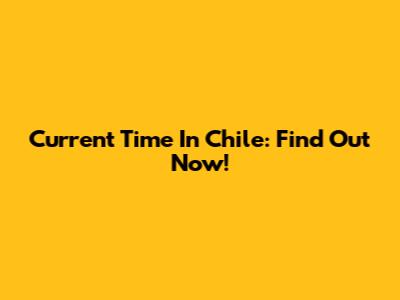 Current Time In Chile: Find Out Now!