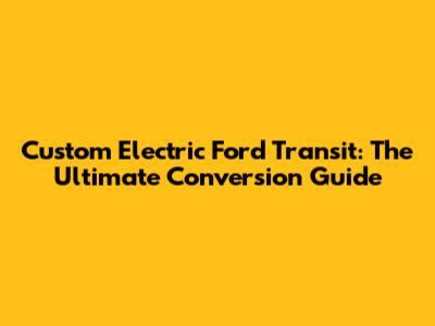 Custom Electric Ford Transit: The Ultimate Conversion Guide