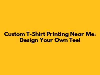 Custom T-Shirt Printing Near Me: Design Your Own Tee!