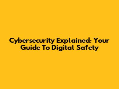 Cybersecurity Explained: Your Guide To Digital Safety