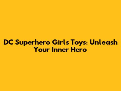 DC Superhero Girls Toys: Unleash Your Inner Hero