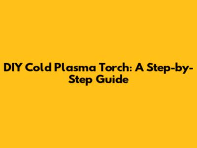 DIY Cold Plasma Torch: A Step-by-Step Guide