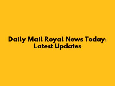 Daily Mail Royal News Today: Latest Updates