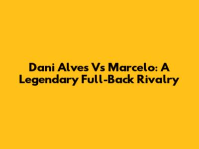 Dani Alves Vs Marcelo: A Legendary Full-Back Rivalry