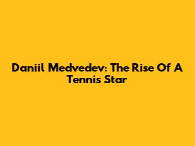 Daniil Medvedev: The Rise Of A Tennis Star