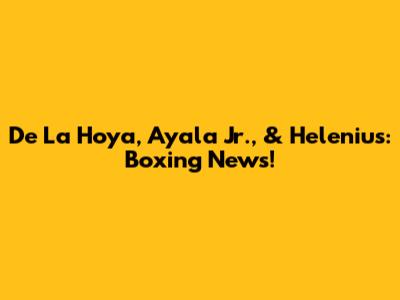 De La Hoya, Ayala Jr., & Helenius: Boxing News!