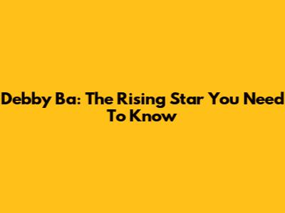 Debby Ba: The Rising Star You Need To Know