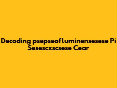 Decoding 'psepseofluminensesese Pi Sesescxscsese Cear'