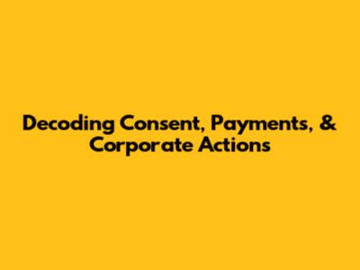 Decoding Consent, Payments, & Corporate Actions