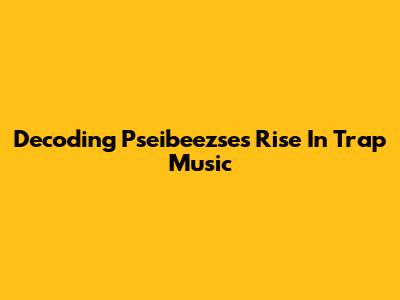 Decoding Pseibeezse's Rise In Trap Music