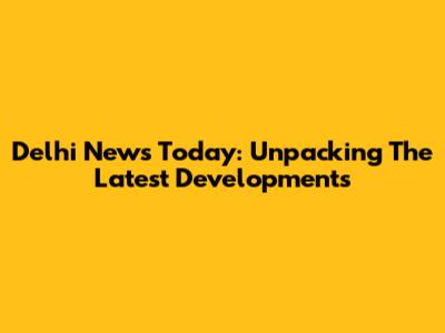 Delhi News Today: Unpacking The Latest Developments