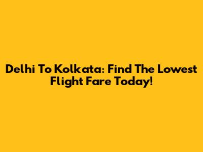 Delhi To Kolkata: Find The Lowest Flight Fare Today!