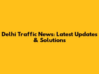Delhi Traffic News: Latest Updates & Solutions