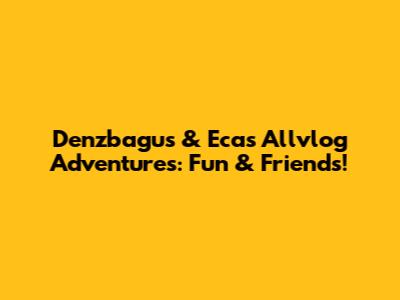Denzbagus & Eca's Allvlog Adventures: Fun & Friends!