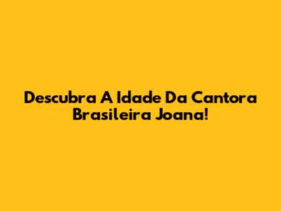 Descubra A Idade Da Cantora Brasileira Joana!