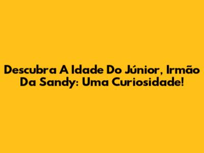 Descubra A Idade Do Júnior, Irmão Da Sandy: Uma Curiosidade!