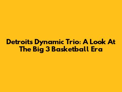 Detroit's Dynamic Trio: A Look At The Big 3 Basketball Era