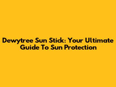 Dewytree Sun Stick: Your Ultimate Guide To Sun Protection