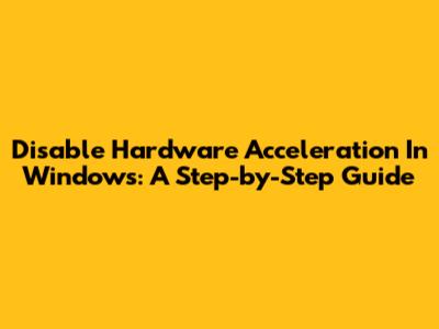 Disable Hardware Acceleration In Windows: A Step-by-Step Guide