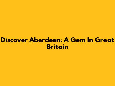 Discover Aberdeen: A Gem In Great Britain