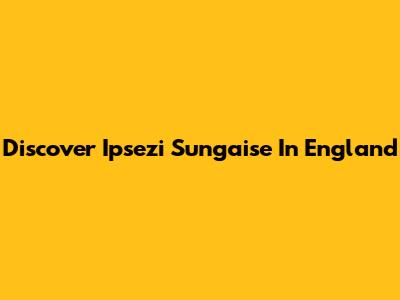 Discover Ipsezi Sungaise In England