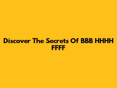 Discover The Secrets Of BBB HHHH FFFF