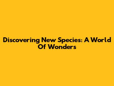 Discovering New Species: A World Of Wonders