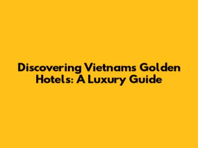Discovering Vietnam's Golden Hotels: A Luxury Guide