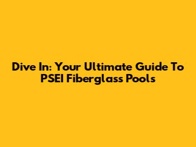 Dive In: Your Ultimate Guide To PSEI Fiberglass Pools