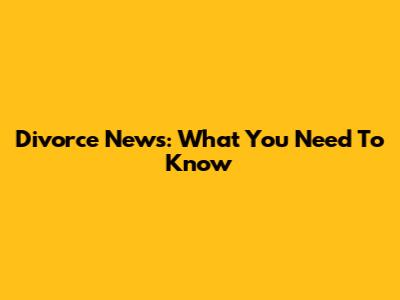 Divorce News: What You Need To Know