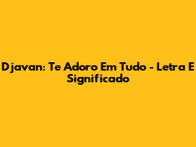 Djavan: Te Adoro Em Tudo - Letra E Significado