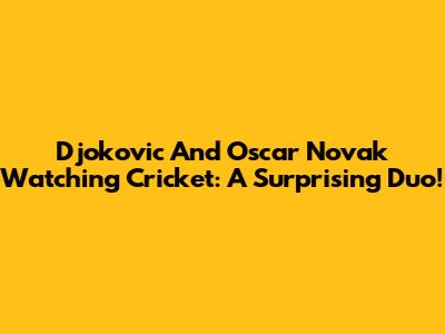 Djokovic And Oscar Novak Watching Cricket: A Surprising Duo!