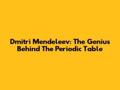 Dmitri Mendeleev: The Genius Behind The Periodic Table