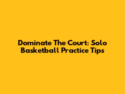 Dominate The Court: Solo Basketball Practice Tips