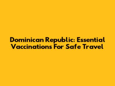 Dominican Republic: Essential Vaccinations For Safe Travel
